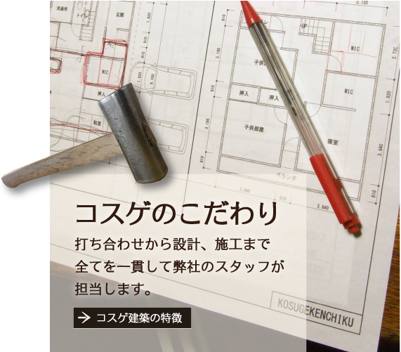 「コスゲのこだわり」打ち合わせから設計、施工まで全てを一貫して私が担当します。