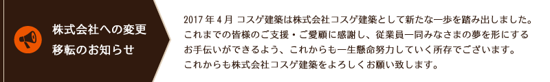 「株式会社への変更・移転のお知らせ」２０１７年４月　コスゲ建築は株式会社コスゲ建築として新たな一歩を踏み出しました。これまでの皆様のご支援・ご愛顧に感謝し、従業員一同
みなさまの夢を形にするお手伝いができるよう、これからも一生懸命努力していく所存でございます。これからも株式会社コスゲ建築をよろしくお願い致します。
